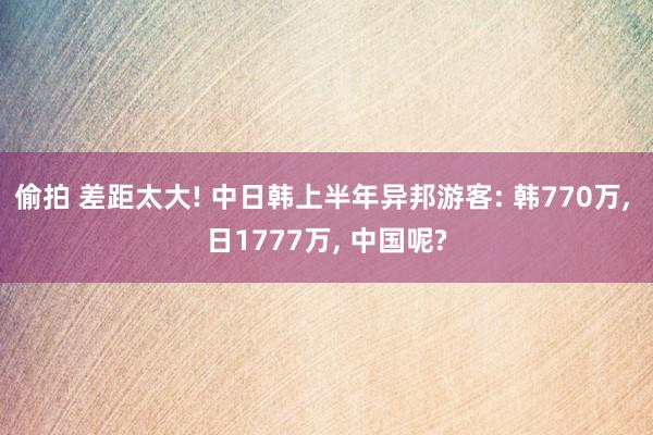 偷拍 差距太大! 中日韩上半年异邦游客: 韩770万， 日1777万， 中国呢?