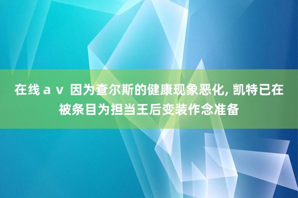 在线ａｖ 因为查尔斯的健康现象恶化， 凯特已在被条目为担当王后变装作念准备