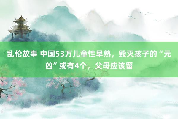 乱伦故事 中国53万儿童性早熟，毁灭孩子的“元凶”或有4个，父母应该留