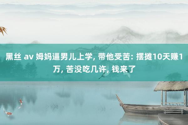黑丝 av 姆妈逼男儿上学， 带他受苦: 摆摊10天赚1万， 苦没吃几许， 钱来了