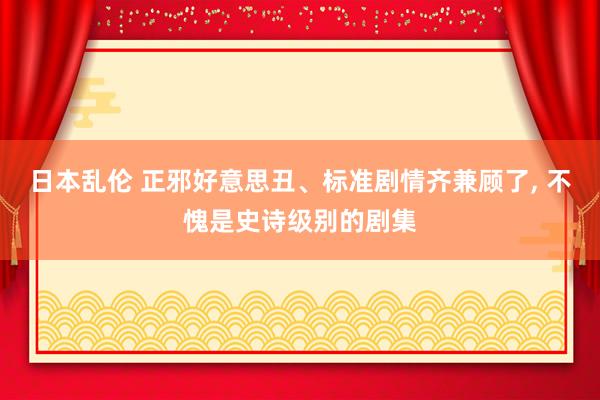 日本乱伦 正邪好意思丑、标准剧情齐兼顾了， 不愧是史诗级别的剧集