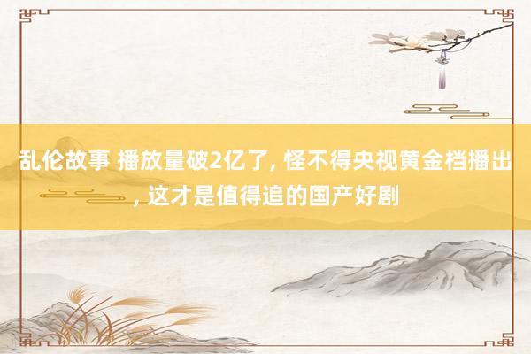 乱伦故事 播放量破2亿了， 怪不得央视黄金档播出， 这才是值得追的国产好剧