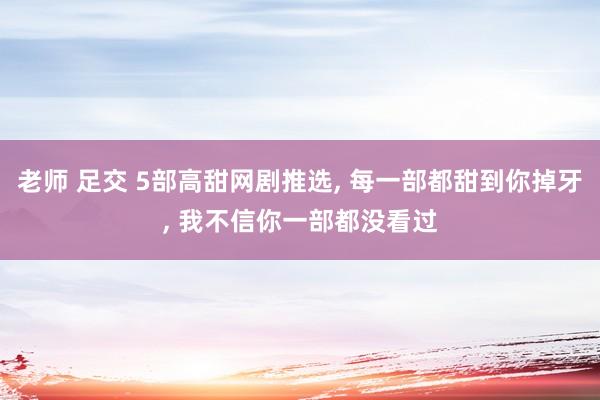 老师 足交 5部高甜网剧推选， 每一部都甜到你掉牙， 我不信你一部都没看过