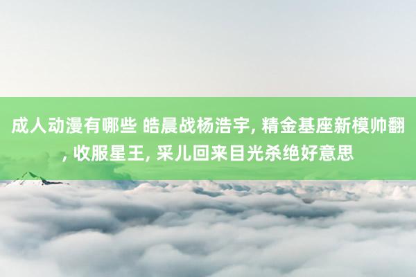 成人动漫有哪些 皓晨战杨浩宇， 精金基座新模帅翻， 收服星王， 采儿回来目光杀绝好意思