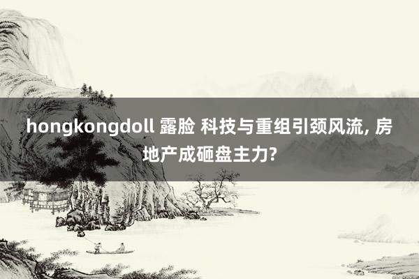 hongkongdoll 露脸 科技与重组引颈风流， 房地产成砸盘主力?