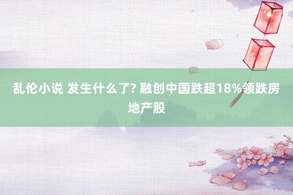 乱伦小说 发生什么了? 融创中国跌超18%领跌房地产股