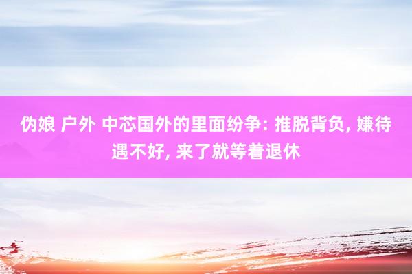 伪娘 户外 中芯国外的里面纷争: 推脱背负， 嫌待遇不好， 来了就等着退休