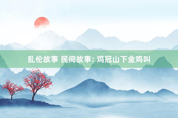 乱伦故事 民间故事: 鸡冠山下金鸡叫