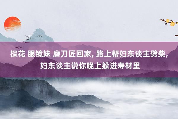 探花 眼镜妹 磨刀匠回家， 路上帮妇东谈主劈柴， 妇东谈主说你晚上躲进寿材里