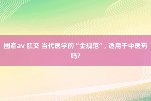 國產av 肛交 当代医学的“金规范”， 适用于中医药吗?