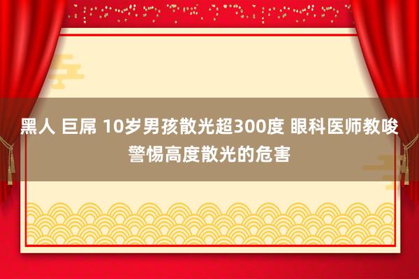 黑人 巨屌 10岁男孩散光超300度 眼科医师教唆警惕高度散光的危害