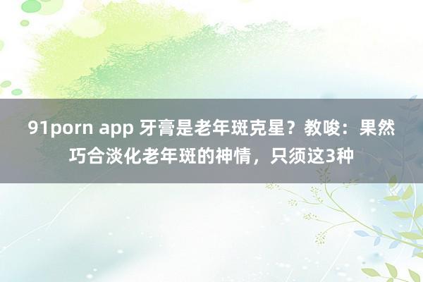 91porn app 牙膏是老年斑克星？教唆：果然巧合淡化老年斑的神情，只须这3种