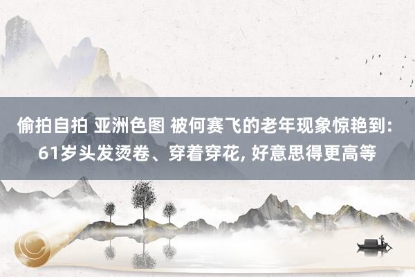 偷拍自拍 亚洲色图 被何赛飞的老年现象惊艳到: 61岁头发烫卷、穿着穿花， 好意思得更高等
