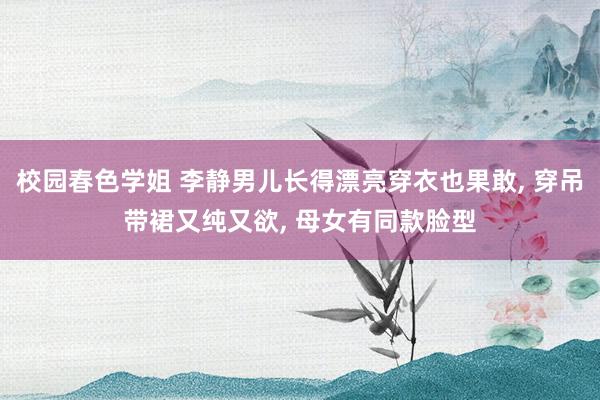 校园春色学姐 李静男儿长得漂亮穿衣也果敢， 穿吊带裙又纯又欲， 母女有同款脸型