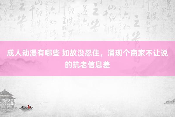 成人动漫有哪些 如故没忍住，涌现个商家不让说的抗老信息差