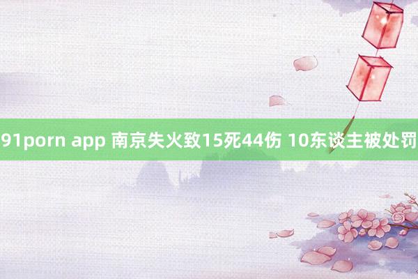 91porn app 南京失火致15死44伤 10东谈主被处罚