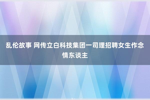 乱伦故事 网传立白科技集团一司理招聘女生作念情东谈主