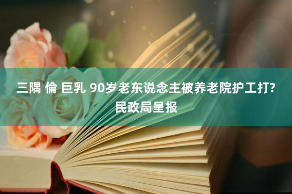 三隅 倫 巨乳 90岁老东说念主被养老院护工打?民政局呈报