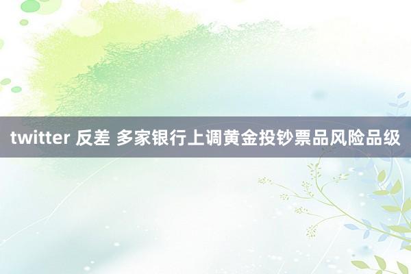 twitter 反差 多家银行上调黄金投钞票品风险品级