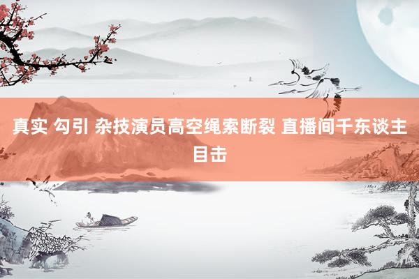 真实 勾引 杂技演员高空绳索断裂 直播间千东谈主目击