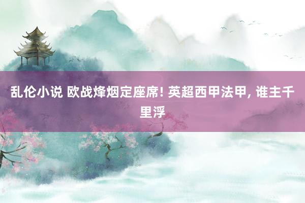乱伦小说 欧战烽烟定座席! 英超西甲法甲， 谁主千里浮