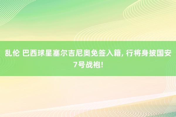 乱伦 巴西球星塞尔吉尼奥免签入籍， 行将身披国安7号战袍!