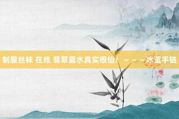 制服丝袜 在线 翡翠蓝水真实很仙！～～～冰蓝手链