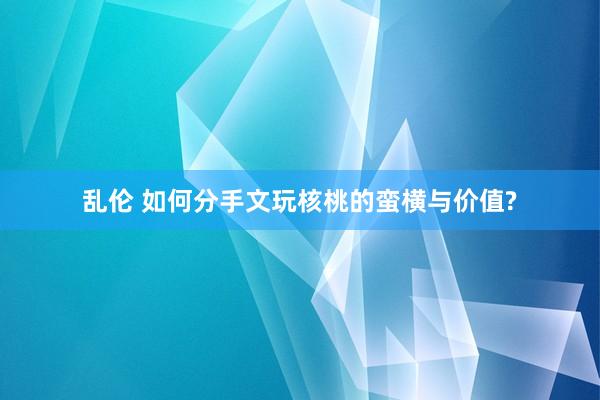 乱伦 如何分手文玩核桃的蛮横与价值?