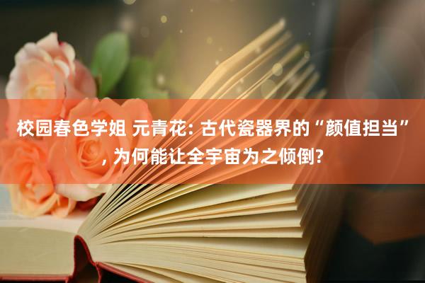 校园春色学姐 元青花: 古代瓷器界的“颜值担当”， 为何能让全宇宙为之倾倒?