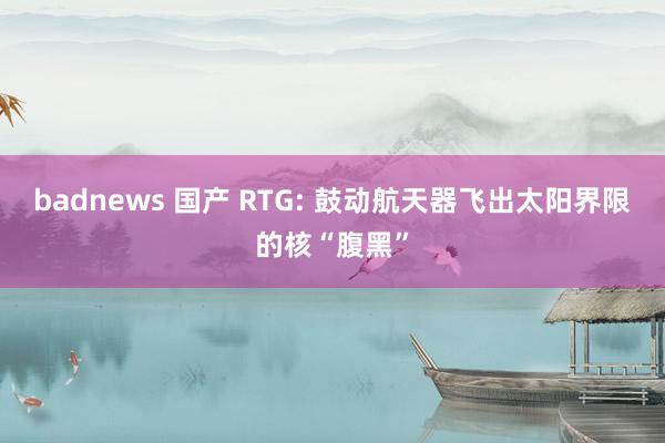 badnews 国产 RTG: 鼓动航天器飞出太阳界限的核“腹黑”
