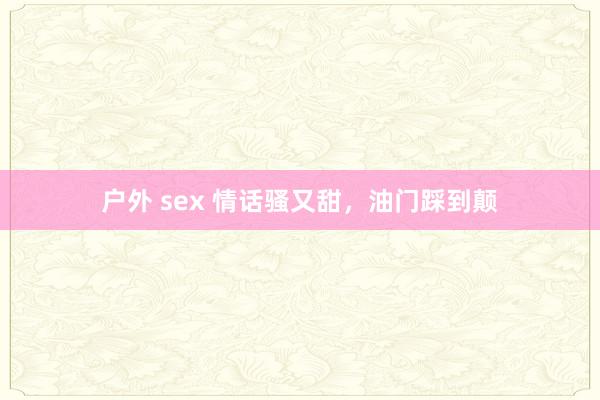 户外 sex 情话骚又甜，油门踩到颠