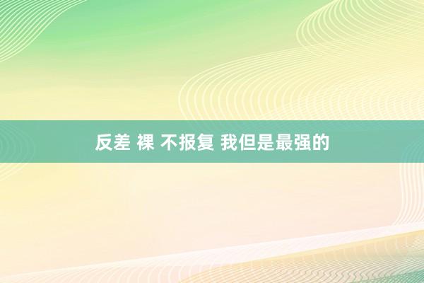 反差 裸 不报复 我但是最强的