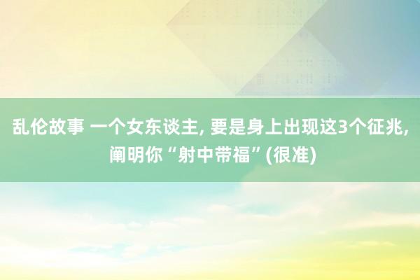 乱伦故事 一个女东谈主， 要是身上出现这3个征兆， 阐明你“射中带福”(很准)