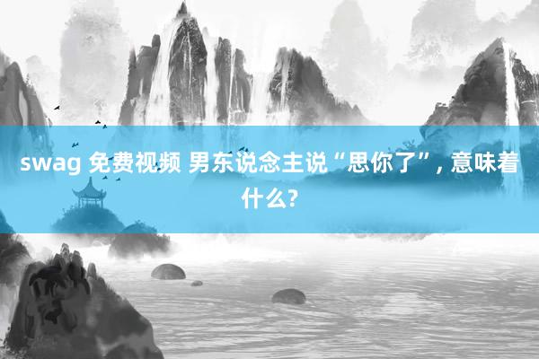 swag 免费视频 男东说念主说“思你了”， 意味着什么?