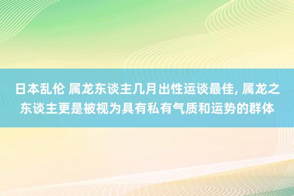 日本乱伦 属龙东谈主几月出性运谈最佳， 属龙之东谈主更是被视为具有私有气质和运势的群体