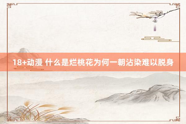 18+动漫 什么是烂桃花为何一朝沾染难以脱身