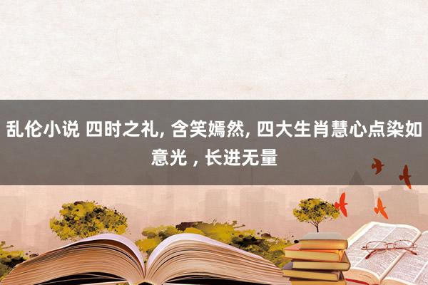 乱伦小说 四时之礼, 含笑嫣然, 四大生肖慧心点染如意光 , 长进无量