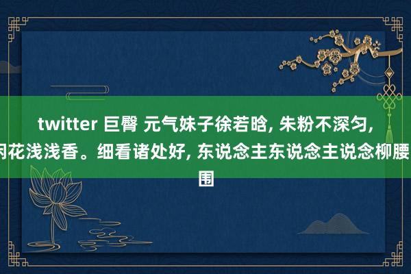 twitter 巨臀 元气妹子徐若晗， 朱粉不深匀， 闲花浅浅香。细看诸处好， 东说念主东说念主说念柳腰围
