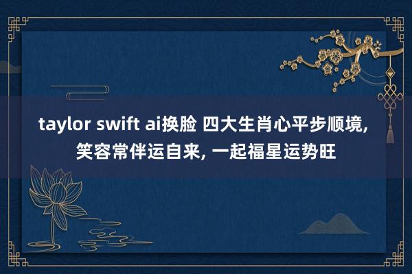 taylor swift ai换脸 四大生肖心平步顺境， 笑容常伴运自来， 一起福星运势旺