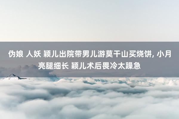 伪娘 人妖 颖儿出院带男儿游莫干山买烧饼， 小月亮腿细长 颖儿术后畏冷太躁急