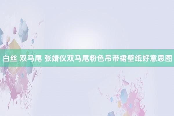 白丝 双马尾 张婧仪双马尾粉色吊带裙壁纸好意思图