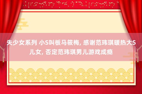 失少女系列 小S叫板马筱梅， 感谢范玮琪暖热大S儿女， 否定范玮琪男儿游戏成瘾