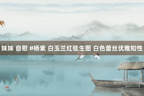 妹妹 自慰 #杨紫 白玉兰红毯生图 白色蕾丝优雅知性
