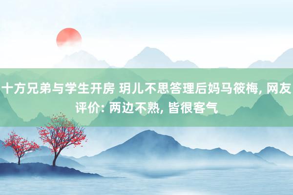 十方兄弟与学生开房 玥儿不思答理后妈马筱梅， 网友评价: 两边不熟， 皆很客气